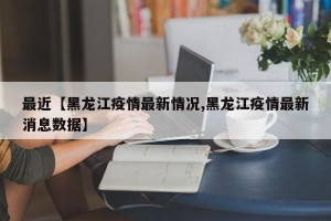 最近【黑龙江疫情最新情况,黑龙江疫情最新消息数据】