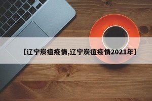 【辽宁炭疽疫情,辽宁炭疽疫情2021年】