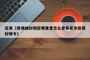 近来【疫情被封地区哪里查怎么查各省市疫情封锁令】
