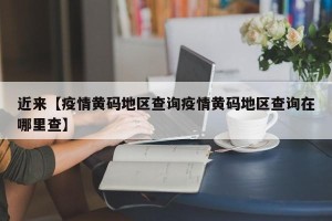 近来【疫情黄码地区查询疫情黄码地区查询在哪里查】