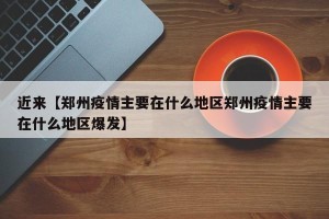 近来【郑州疫情主要在什么地区郑州疫情主要在什么地区爆发】