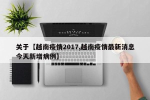 关于【越南疫情2017,越南疫情最新消息今天新增病例】