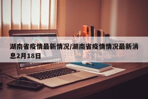 湖南省疫情最新情况/湖南省疫情情况最新消息2月18日