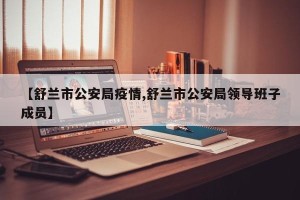 【舒兰市公安局疫情,舒兰市公安局领导班子成员】