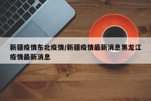 新疆疫情东北疫情/新疆疫情最新消息黑龙江疫情最新消息