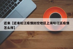 近来【近来松江疫情封控地区上海松江区疫情怎么样】