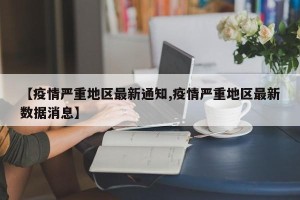 【疫情严重地区最新通知,疫情严重地区最新数据消息】