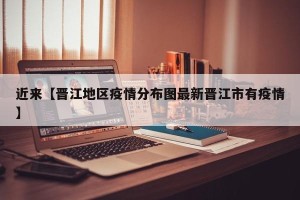 近来【晋江地区疫情分布图最新晋江市有疫情】
