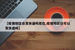 【疫情地区会发快递吗现在,疫情地区还可以发快递吗】