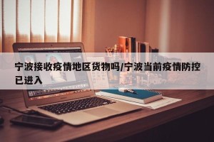 宁波接收疫情地区货物吗/宁波当前疫情防控已进入