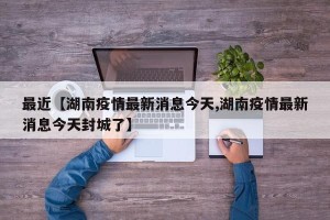 最近【湖南疫情最新消息今天,湖南疫情最新消息今天封城了】