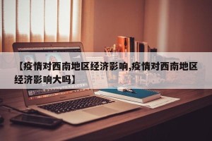 【疫情对西南地区经济影响,疫情对西南地区经济影响大吗】