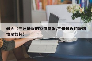 最近【兰州最近的疫情情况,兰州最近的疫情情况如何】