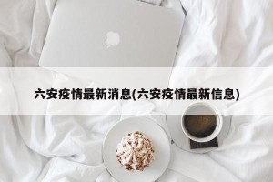 六安疫情最新消息(六安疫情最新信息)