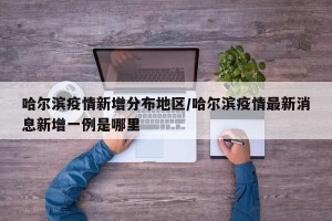 哈尔滨疫情新增分布地区/哈尔滨疫情最新消息新增一例是哪里