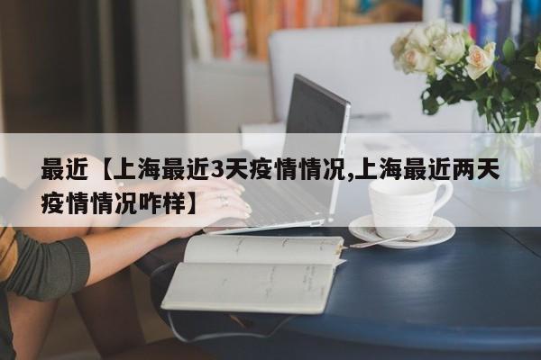 最近【上海最近3天疫情情况,上海最近两天疫情情况咋样】