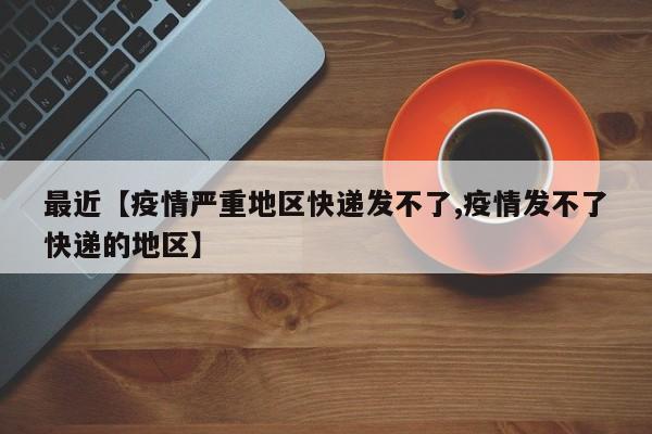 最近【疫情严重地区快递发不了,疫情发不了快递的地区】