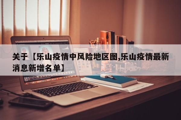 关于【乐山疫情中风险地区图,乐山疫情最新消息新增名单】