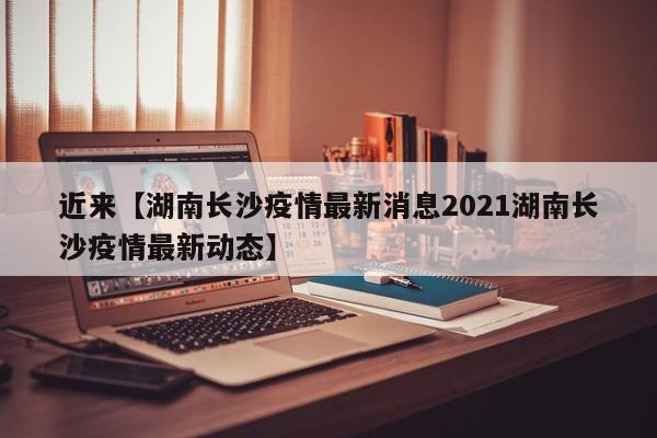 近来【湖南长沙疫情最新消息2021湖南长沙疫情最新动态】