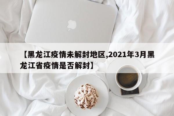 【黑龙江疫情未解封地区,2021年3月黑龙江省疫情是否解封】