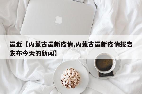 最近【内蒙古最新疫情,内蒙古最新疫情报告发布今天的新闻】